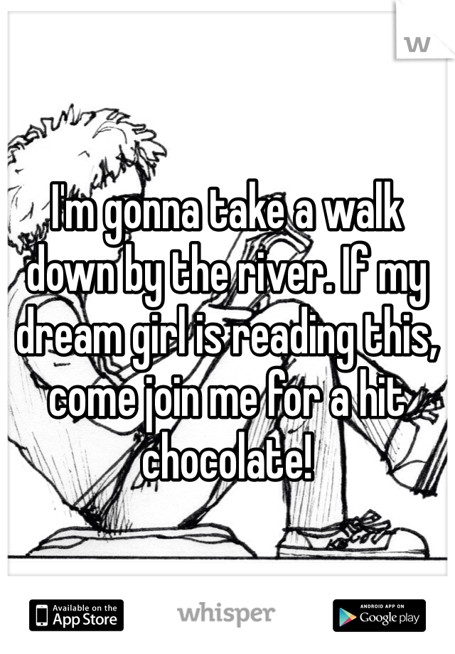 I'm gonna take a walk down by the river. If my dream girl is reading this, come join me for a hit chocolate!