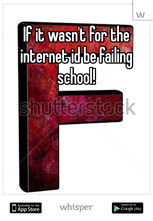 If it wasn't for the internet id be failing school!
