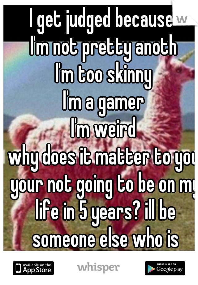 I get judged because 
I'm not pretty anoth
I'm too skinny
I'm a gamer
I'm weird
why does it matter to you your not going to be on my life in 5 years? ill be someone else who is better......
