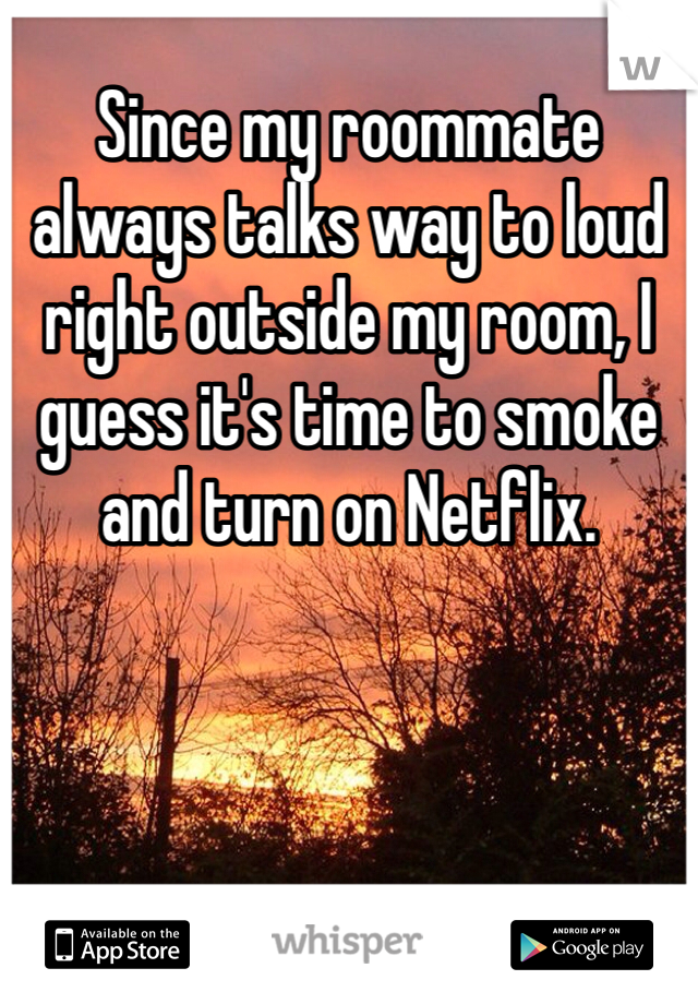 Since my roommate always talks way to loud right outside my room, I guess it's time to smoke and turn on Netflix.