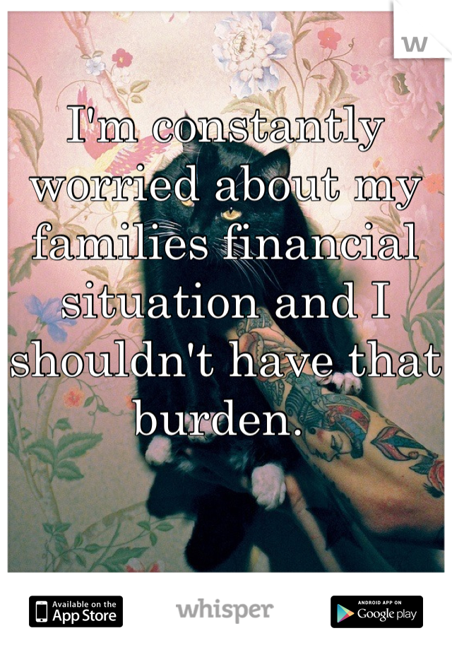 I'm constantly worried about my families financial situation and I shouldn't have that burden. 