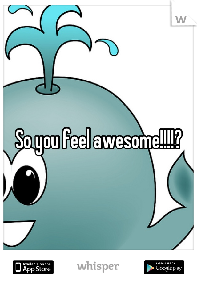 So you feel awesome!!!!?