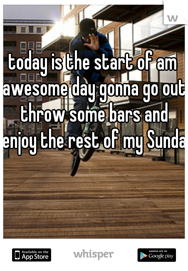 today is the start of am awesome day gonna go out throw some bars and enjoy the rest of my Sunday