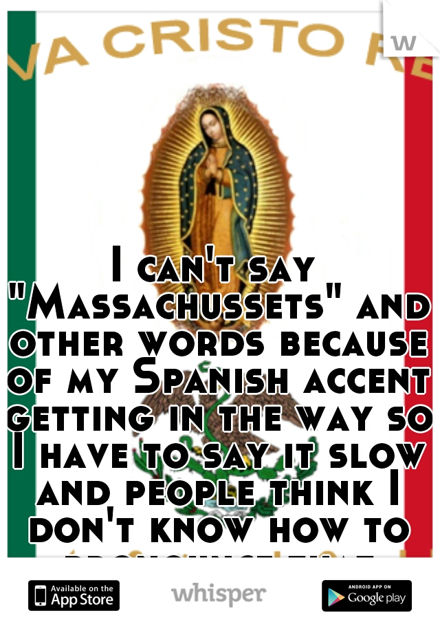 I can't say "Massachussets" and other words because of my Spanish accent getting in the way so I have to say it slow and people think I don't know how to pronounce that word it gets annoing -.-