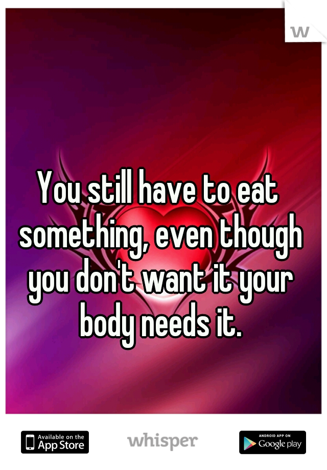 You still have to eat something, even though you don't want it your body needs it.