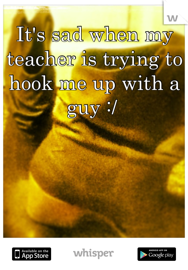 It's sad when my teacher is trying to hook me up with a guy :/ 