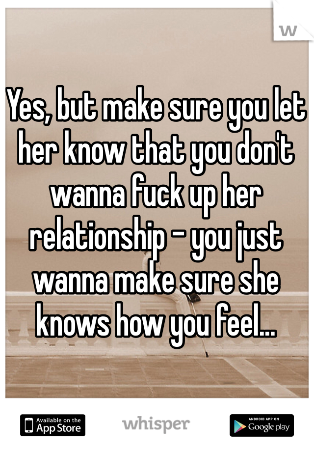 Yes, but make sure you let her know that you don't wanna fuck up her relationship - you just wanna make sure she knows how you feel...
