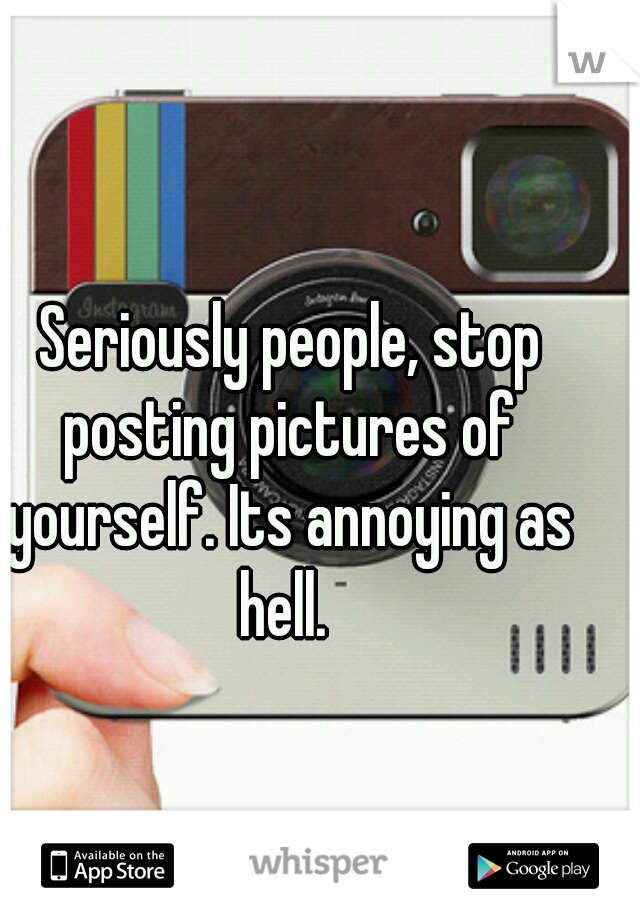  Seriously people, stop posting pictures of yourself. Its annoying as hell. 
