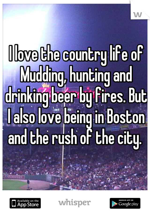I love the country life of Mudding, hunting and drinking beer by fires. But I also love being in Boston and the rush of the city. 