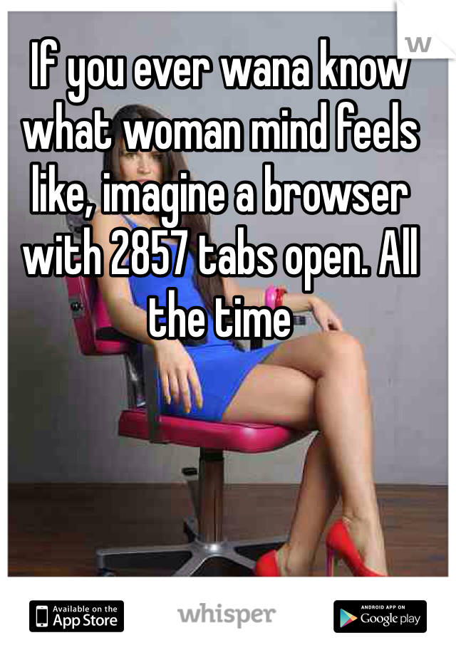 If you ever wana know what woman mind feels like, imagine a browser with 2857 tabs open. All the time