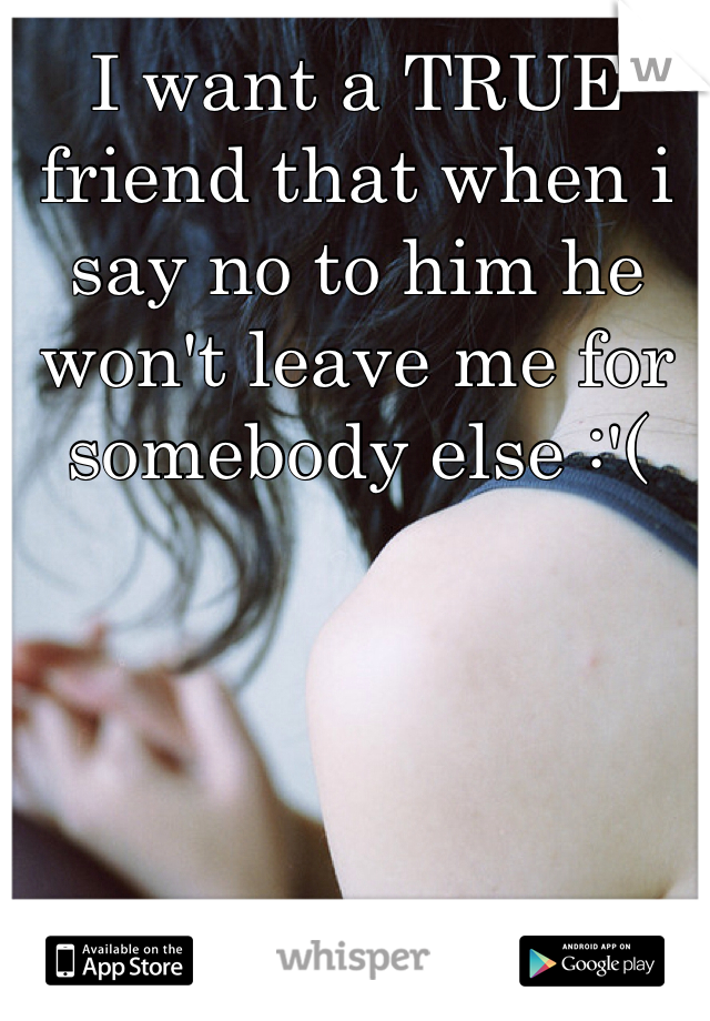 I want a TRUE friend that when i say no to him he won't leave me for somebody else :'(