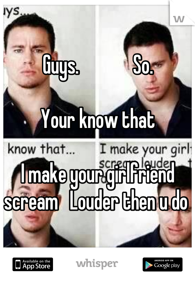 Guys.              So.   

Your know that 
  
I make your girlfriend scream   Louder then u do 