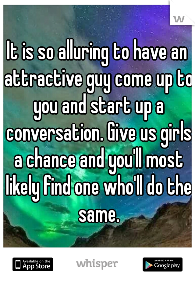 It is so alluring to have an attractive guy come up to you and start up a conversation. Give us girls a chance and you'll most likely find one who'll do the same.