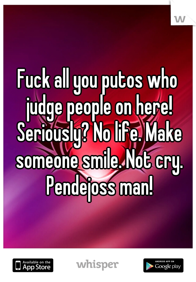 Fuck all you putos who judge people on here! Seriously? No life. Make someone smile. Not cry. Pendejoss man!