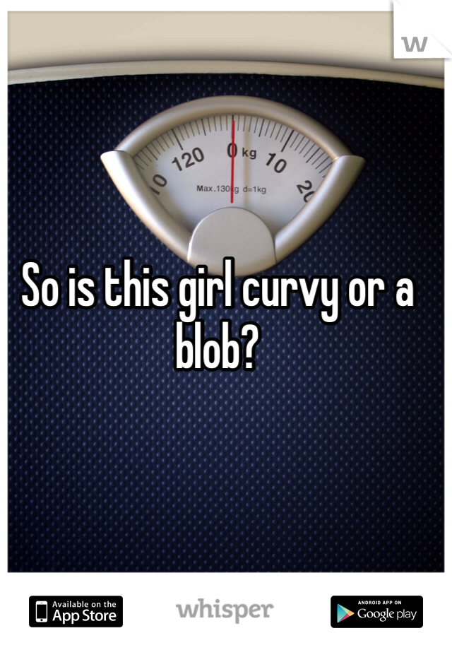 So is this girl curvy or a blob?