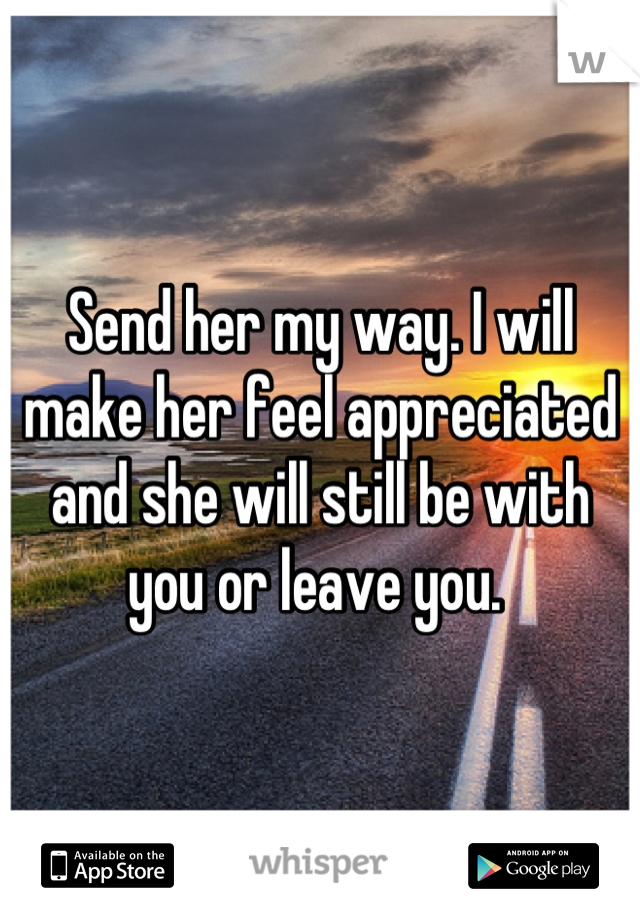 Send her my way. I will make her feel appreciated and she will still be with you or leave you. 