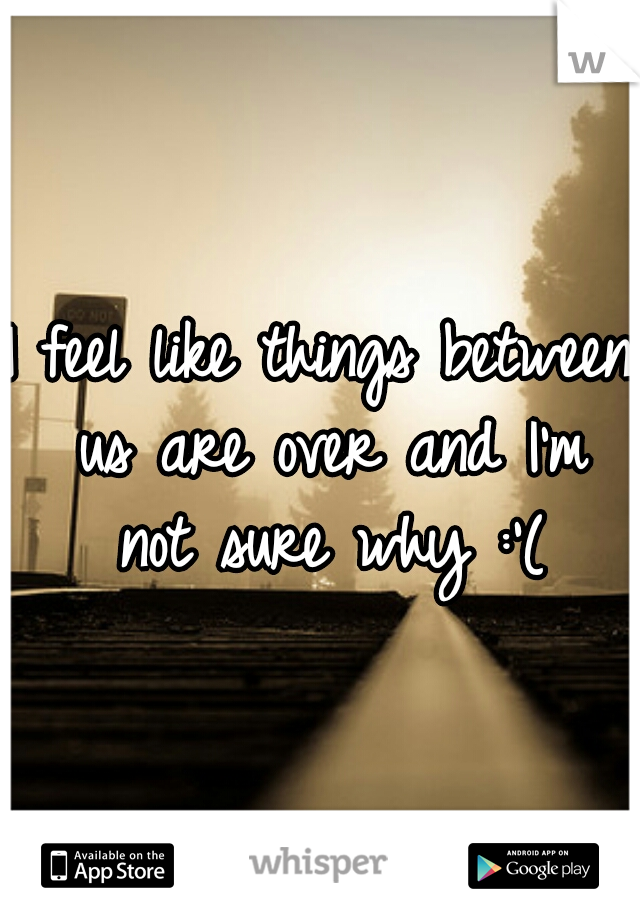 I feel like things between us are over and I'm not sure why :'(