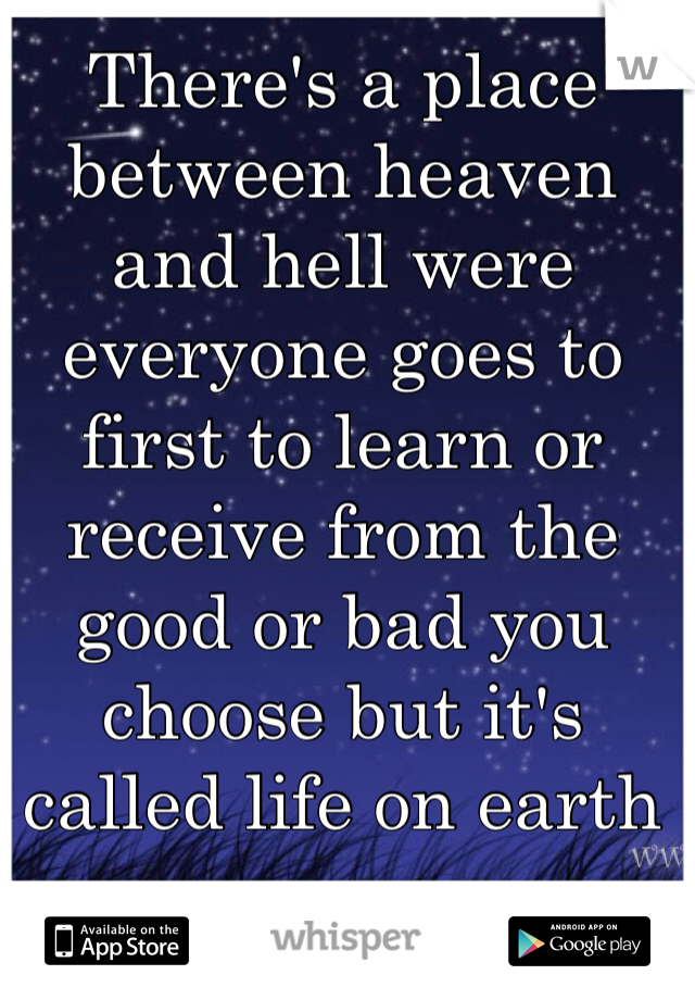There's a place between heaven and hell were everyone goes to first to learn or receive from the good or bad you choose but it's called life on earth 