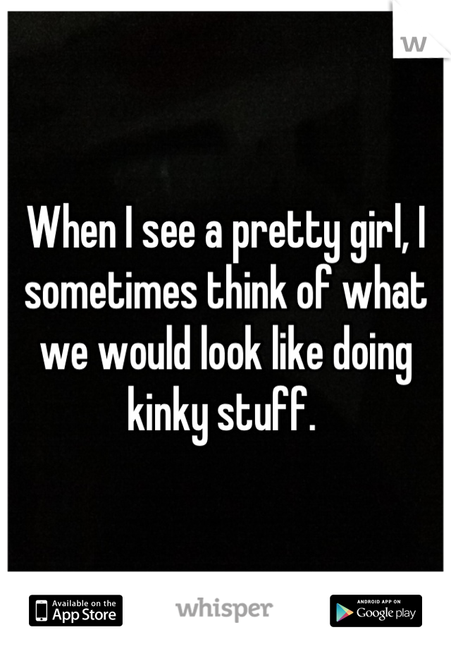 When I see a pretty girl, I sometimes think of what we would look like doing kinky stuff. 