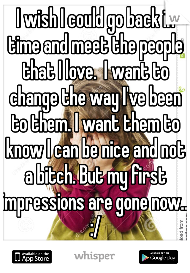 I wish I could go back in time and meet the people that I love.  I want to change the way I've been to them. I want them to know I can be nice and not a bitch. But my first impressions are gone now.. :/