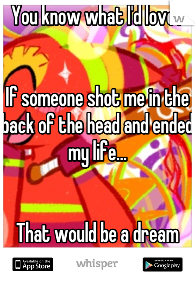 You know what I'd love?


If someone shot me in the back of the head and ended my life...


That would be a dream come true!