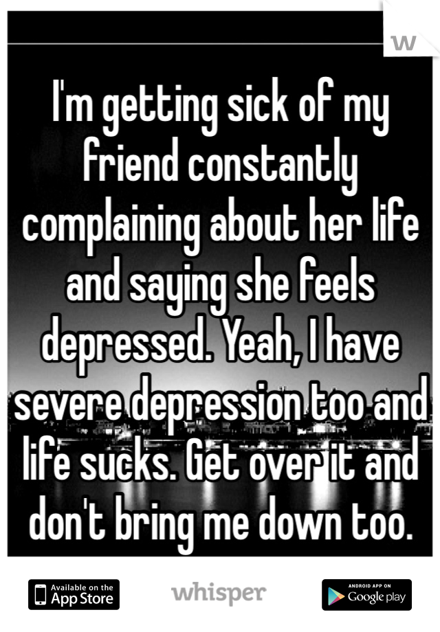 I'm getting sick of my friend constantly complaining about her life and saying she feels depressed. Yeah, I have severe depression too and life sucks. Get over it and don't bring me down too.