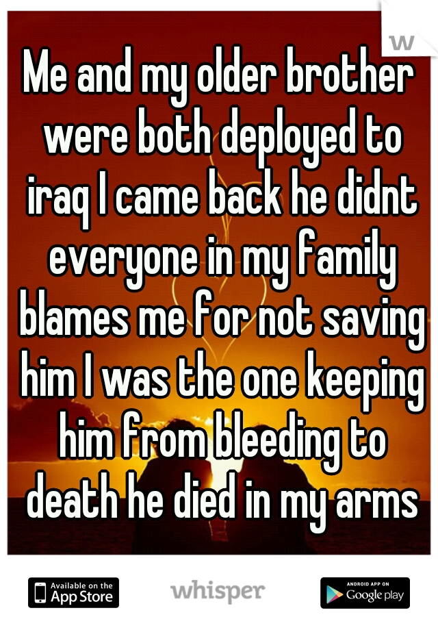 Me and my older brother were both deployed to iraq I came back he didnt everyone in my family blames me for not saving him I was the one keeping him from bleeding to death he died in my arms