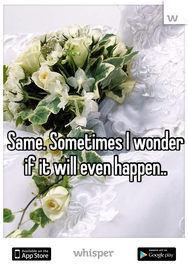 Same. Sometimes I wonder if it will even happen..