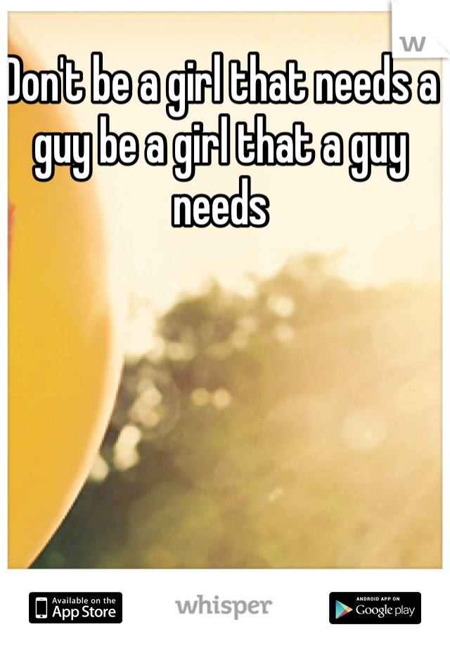 Don't be a girl that needs a guy be a girl that a guy needs 