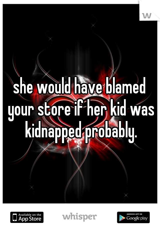 she would have blamed your store if her kid was kidnapped probably.