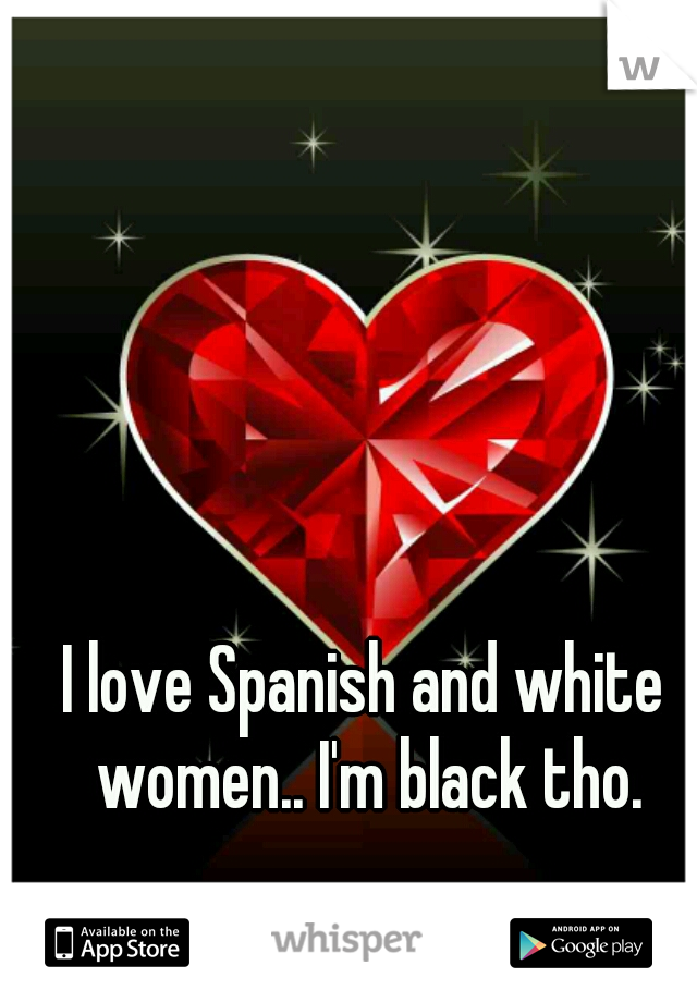 I love Spanish and white women.. I'm black tho.