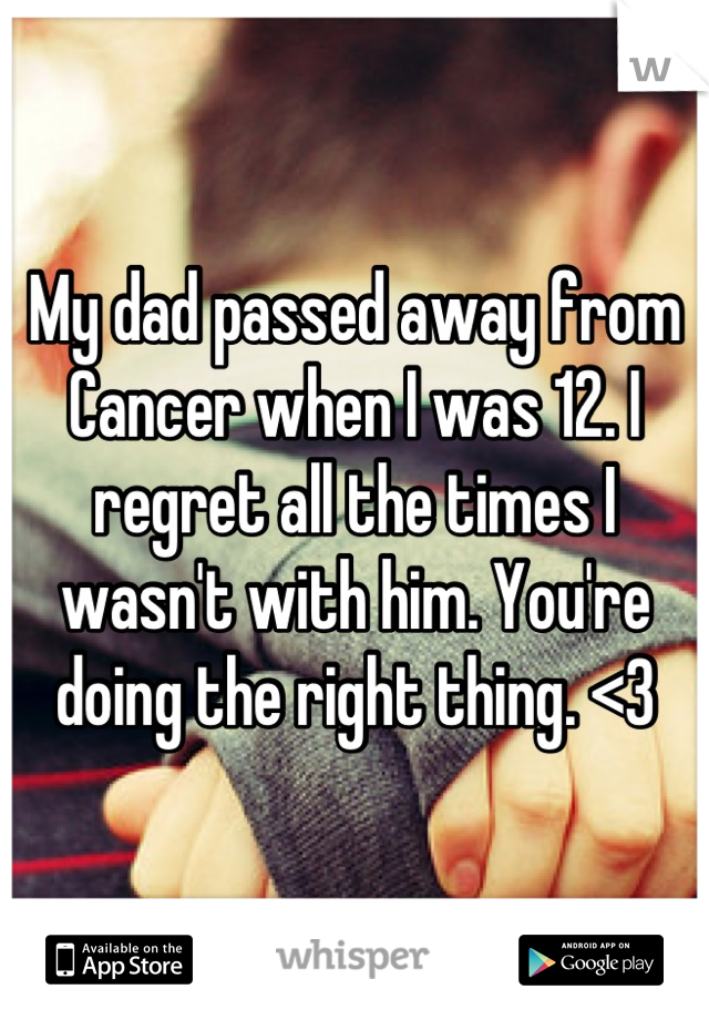 My dad passed away from Cancer when I was 12. I regret all the times I wasn't with him. You're doing the right thing. <3