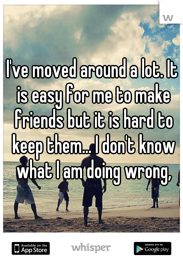 I've moved around a lot. It is easy for me to make friends but it is hard to keep them... I don't know what I am doing wrong,