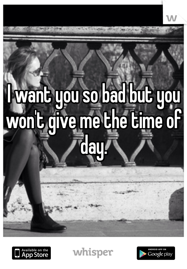 I want you so bad but you won't give me the time of day. 