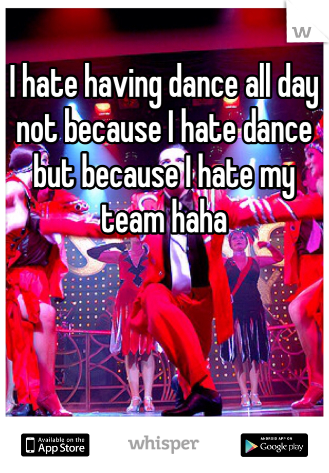 I hate having dance all day not because I hate dance but because I hate my team haha