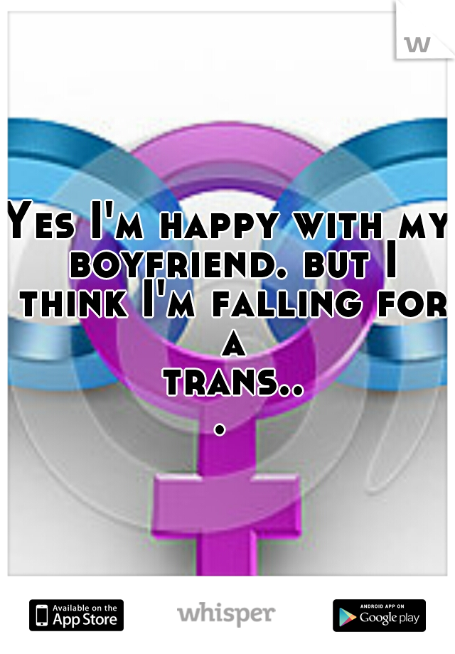 Yes I'm happy with my boyfriend. but I think I'm falling for a trans... 