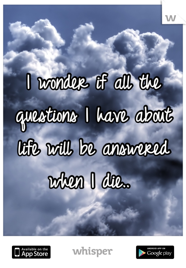 I wonder if all the questions I have about life will be answered when I die.. 