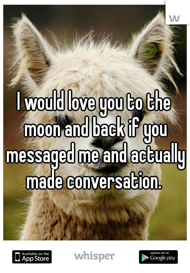 I would love you to the moon and back if you messaged me and actually made conversation. 
