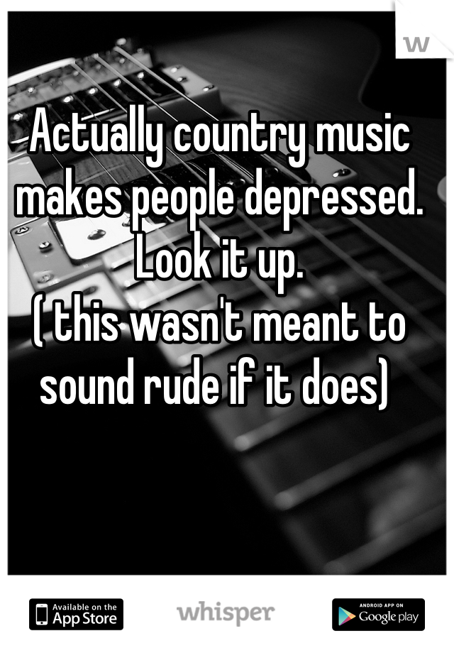 Actually country music makes people depressed.
Look it up.
( this wasn't meant to sound rude if it does) 