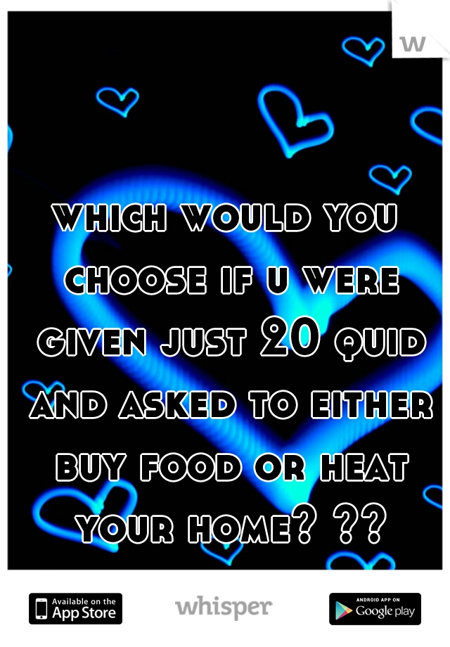 which would you choose if u were given just 20 quid and asked to either buy food or heat your home? ??