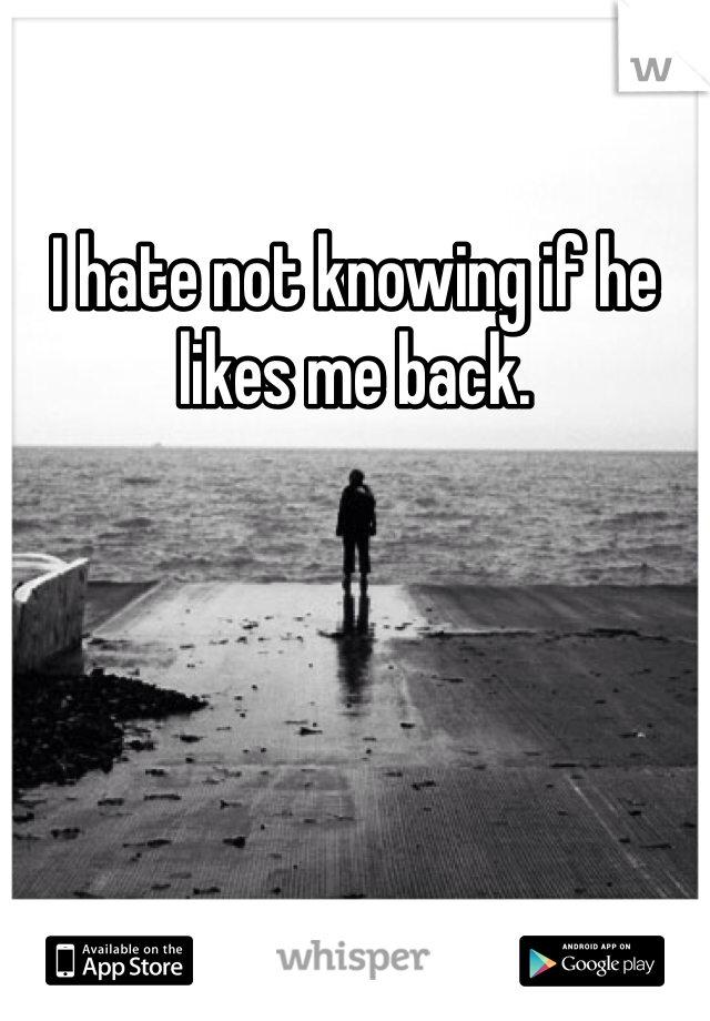 I hate not knowing if he likes me back.