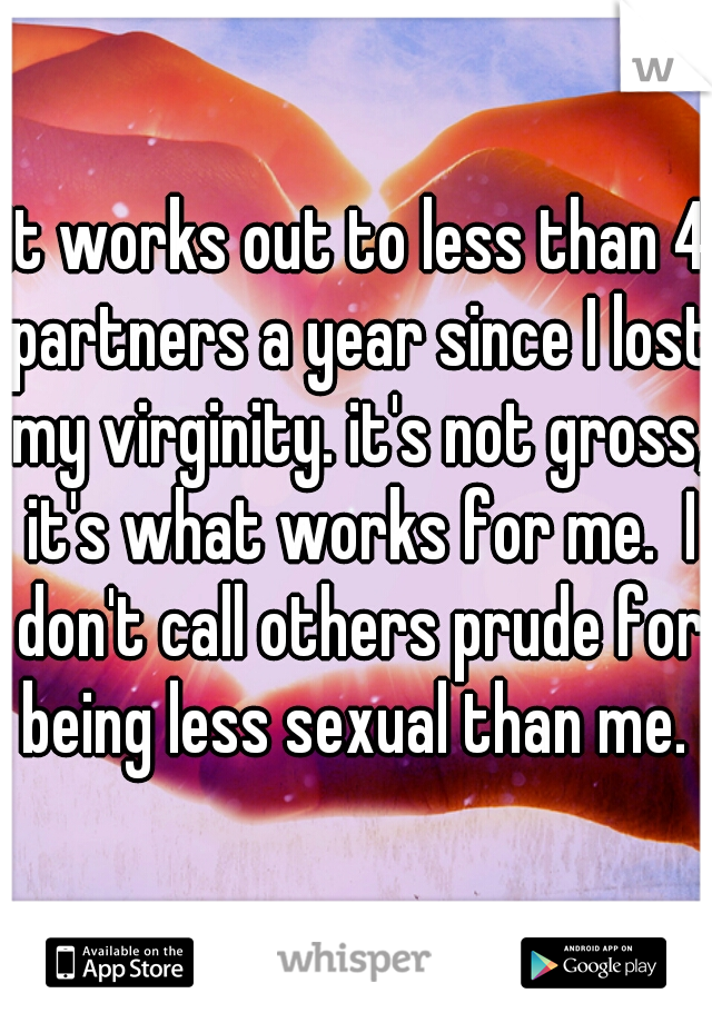 it works out to less than 4 partners a year since I lost my virginity. it's not gross, it's what works for me.  I don't call others prude for being less sexual than me. 