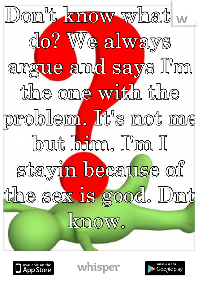Don't know what to do? We always argue and says I'm the one with the problem. It's not me but him. I'm I stayin because of the sex is good. Dnt know. 