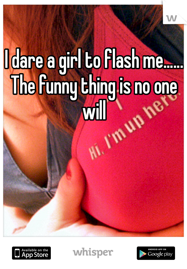 I dare a girl to flash me...... The funny thing is no one will 