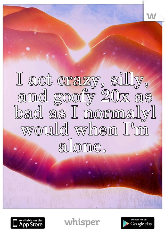 I act crazy, silly, and goofy 20x as bad as I normalyl would when I'm alone. 