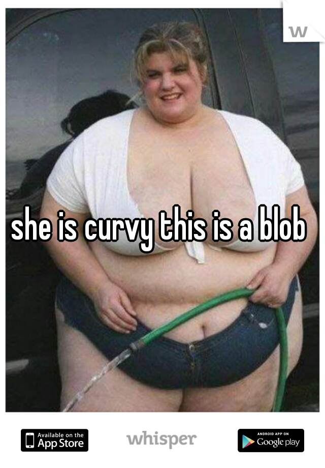 she is curvy this is a blob
 