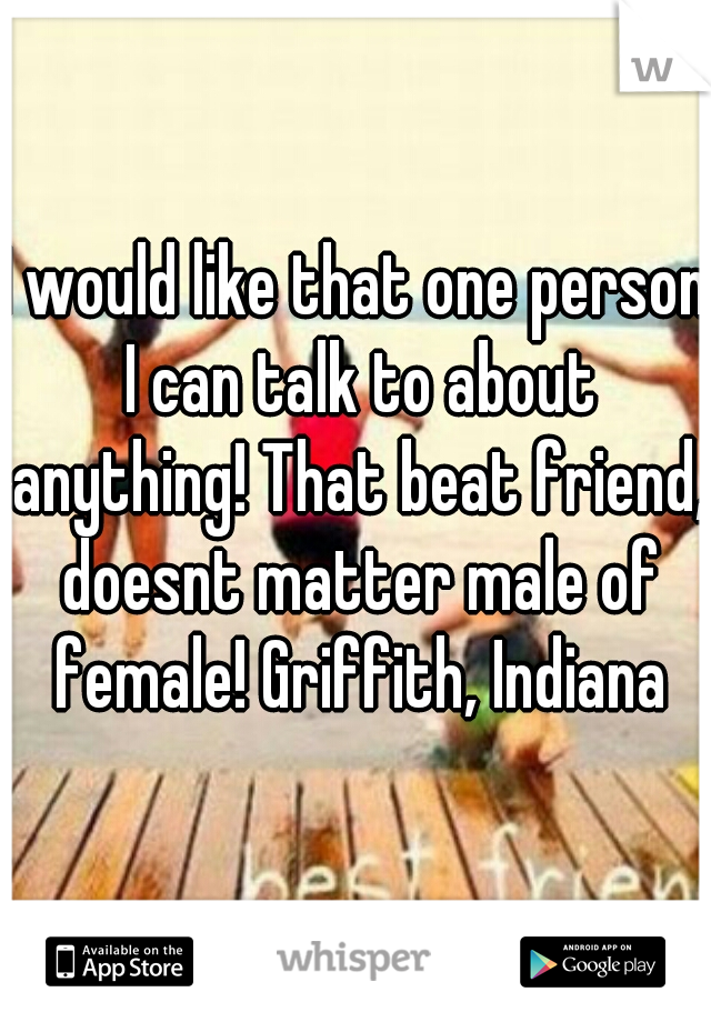 I would like that one person I can talk to about anything! That beat friend, doesnt matter male of female! Griffith, Indiana