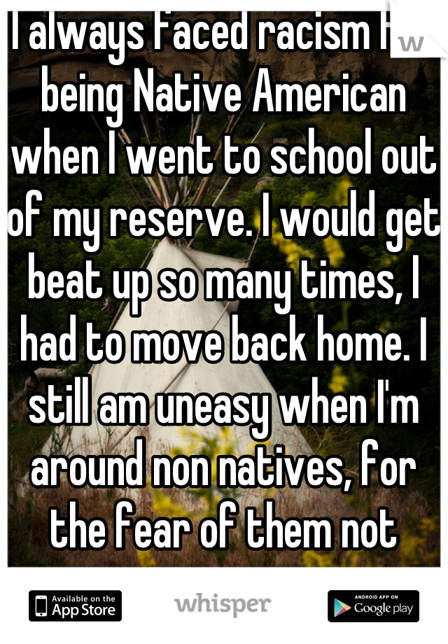 I always faced racism for being Native American when I went to school out of my reserve. I would get beat up so many times, I had to move back home. I still am uneasy when I'm around non natives, for the fear of them not accepting me.