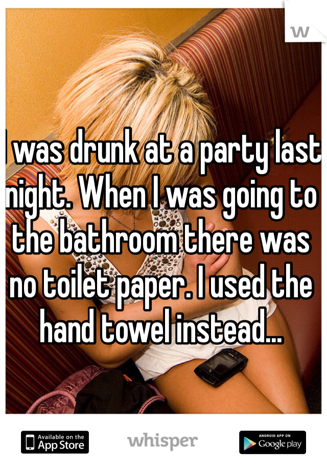 I was drunk at a party last night. When I was going to the bathroom there was no toilet paper. I used the hand towel instead...