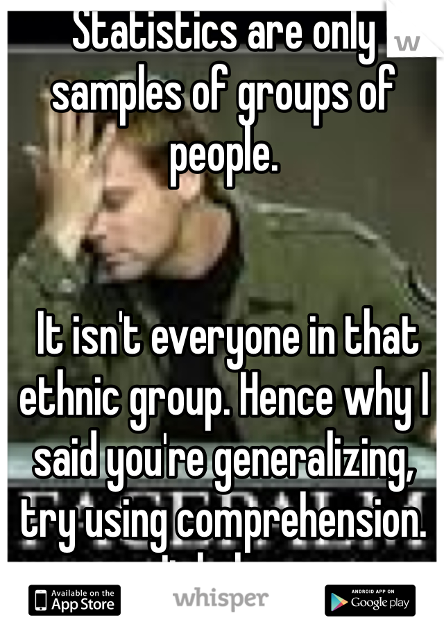 Statistics are only samples of groups of people.


 It isn't everyone in that ethnic group. Hence why I said you're generalizing, try using comprehension. It helps.